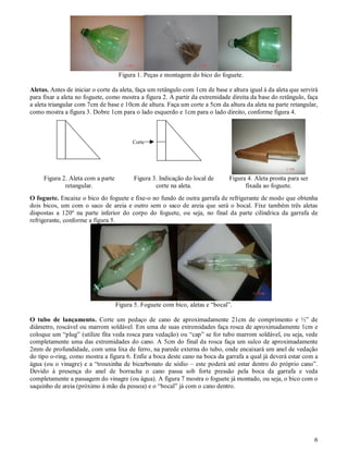 Figura 1. Peças e montagem do bico do foguete.

Aletas. Antes de iniciar o corte da aleta, faça um retângulo com 1cm de base e altura igual à da aleta que servirá
para fixar a aleta no foguete, como mostra a figura 2. A partir da extremidade direita da base do retângulo, faça
a aleta triangular com 7cm de base e 10cm de altura. Faça um corte a 5cm da altura da aleta na parte retangular,
como mostra a figura 3. Dobre 1cm para o lado esquerdo e 1cm para o lado direito, conforme figura 4.



                                         Corte




     Figura 2. Aleta com a parte          Figura 3. Indicação do local de     Figura 4. Aleta pronta para ser
             retangular.                          corte na aleta.                   fixada ao foguete.
O foguete. Encaixe o bico do foguete e fixe-o no fundo de outra garrafa de refrigerante de modo que obtenha
dois bicos, um com o saco de areia e outro sem o saco de areia que será o bocal. Fixe também três aletas
dispostas a 120º na parte inferior do corpo do foguete, ou seja, no final da parte cilíndrica da garrafa de
refrigerante, conforme a figura 5.




                                   Figura 5. Foguete com bico, aletas e “bocal”.

O tubo de lançamento. Corte um pedaço de cano de aproximadamente 21cm de comprimento e ½” de
diâmetro, roscável ou marrom soldável. Em uma de suas extremidades faça rosca de aproximadamente 1cm e
coloque um “plug” (utilize fita veda rosca para vedação) ou “cap” se for tubo marrom soldável, ou seja, vede
completamente uma das extremidades do cano. A 5cm do final da rosca faça um sulco de aproximadamente
2mm de profundidade, com uma lixa de ferro, na parede externa do tubo, onde encaixará um anel de vedação
do tipo o-ring, como mostra a figura 6. Enfie a boca deste cano na boca da garrafa a qual já deverá estar com a
água (ou o vinagre) e a “trouxinha de bicarbonato de sódio – este poderá até estar dentro do próprio cano”.
Devido à presença do anel de borracha o cano passa sob forte pressão pela boca da garrafa e veda
completamente a passagem do vinagre (ou água). A figura 7 mostra o foguete já montado, ou seja, o bico com o
saquinho de areia (próximo à mão da pessoa) e o “bocal” já com o cano dentro.




                                                                                                                6
 
