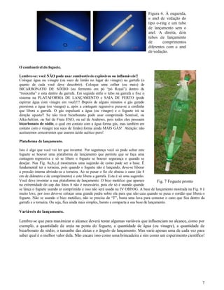 Figura 6. À esquerda,
                                                                                    o anel de vedação do
                                                                                    tipo o-ring e um tubo
                                                                                    de lançamento sem o
                                                                                    anel. A direita, dois
                                                                                    tubos de lançamento
                                                                                    de       comprimentos
                                                                                    diferentes com o anel
                                                                                    de vedação.


O combustível do foguete.

Lembre-se: você NÃO pode usar combustíveis explosivos ou inflamáveis!!
Coloque água ou vinagre (ou suco de limão no lugar do vinagre) na garrafa (o
quanto de cada você deve descobrir). Coloque uma colher (ou mais) de
BICARBONATO DE SÓDIO (ou fermento em pó “pó Royal”) dentro da
“trouxinha” e esta dentro da garrafa. Em seguida enfie o tubo na garrafa e fixe o
sistema na PLATAFORMA DE LANÇAMENTO e SAIA DE PERTO (pode
espirrar água com vinagre em você)!!! Depois de alguns minutos o gás gerado
pressiona a água (ou vinagre) e, após a contagem regressiva puxa-se a cordinha
que libera a garrafa. O gás expulsará a água (ou vinagre) e o foguete irá na
direção oposta!! Se não tiver bicarbonato pode usar comprimido Sonrisal, ou
Alka-Seltzer, ou Sal de Fruta ENO, ou sal de Andrews, pois todos eles possuem
bicarbonato de sódio, o qual em contato com a água forma gás, mas também em
contato com o vinagre (ou suco de limão) forma ainda MAIS GÁS! Atenção: não
aceitaremos concorrentes que usarem ácido acético puro!

Plataforma de lançamento.

Isto é algo que você vai ter que inventar. Por segurança você só pode soltar este
foguete se houver uma plataforma de lançamento que permita que se faça uma
contagem regressiva e só se libere o foguete se houver segurança e quando se
desejar. Nas Fig. 8a,b,c,d mostramos uma sugestão de como pode ser a base. É
fundamental ter a torneira, pois quando o foguete não é lançando, deve-se liberar
a pressão interna abrindo-se a torneira. Ao se puxar o fio ele abaixa o cano (de 4
cm de diâmetro e de comprimento) e este libera a garrafa. Esta é só uma sugestão.
Você deve inventar a sua plataforma de lançamento. O bico metálico que aparece               Fig. 7 Foguete pronto
na extremidade do cap das fotos 8 não é necessário, pois ele só é usando quando
se lança o foguete usando ar comprimido e isso não será usado na IV OBFOG. A base de lançamento mostrada na Fig. 8 é
muito leve, por isso deve-se colocar uma grande pedra sobre ela para que não caia quando se puxa o cordão que libera o
foguete. Não se usando o bico metálico, não se precisa do “T”, basta uma luva para conectar o cano que fica dentro da
garrafa e a torneira. Ou seja, fica ainda mais simples, barato e compacta a sua base de lançamento.

Variáveis de lançamento.

Lembre-se que para maximizar o alcance deverá testar algumas variáveis que influenciam no alcance, como por
exemplo, a quantidade de areia na ponta do foguete, a quantidade de água (ou vinagre), a quantidade de
bicarbonato de sódio, o tamanho das aletas e o ângulo de lançamento. Mas varie apenas uma de cada vez para
saber qual é o melhor valor dela. Não encare isso como uma brincadeira e sim como um experimento científico!




                                                                                                                    7
 