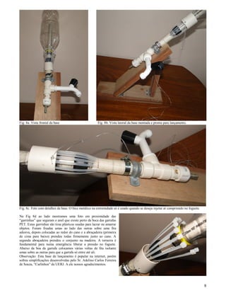 Fig. 8a. Vista frontal da base                          Fig. 8b. Vista lateral da base montada e pronta para lançamento.




Fig. 8c. Foto com detalhes da base. O bico metálico na extremidade só é usado quando se deseja injetar ar comprimido no foguete.

Na Fig 8d ao lado mostramos uma foto em proximidade das
“garrinhas” que seguram o anel que existe perto da boca das garrafas
PET. Estas garrinhas são tiras plásticas usadas para lacrar ou amarrar
objetos. Foram fixadas umas ao lado das outras sobre uma fita
adesiva, depois colocadas ao redor do cano e a abraçadeira (primeira
de cima para baixo) prendeu todas firmemente junto ao cano. A
segunda abraçadeira prendeu o conjunto na madeira. A torneira é
fundamental para numa emergência liberar a pressão no foguete.
Abaixo da boa da garrafa colocamos várias voltas de fita isolante
umas sobre as outras para que a garrafa só entre até ali.
Observação: Esta base de lançamento é popular na internet, porém
sofreu simplificações desenvolvidas pelo Sr. Adelino Carlos Ferreira
de Souza, “Carlinhos” da UERJ. A ele nossos agradecimentos.




                                                                                                                                   8
 