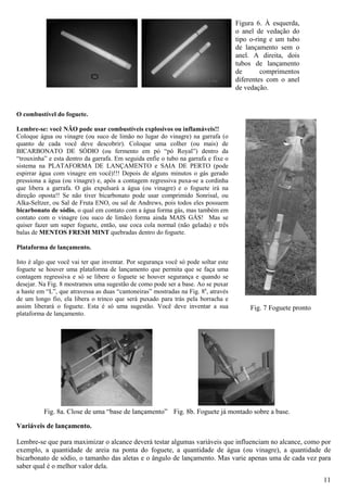 Figura 6. À esquerda,
                                                                                    o anel de vedação do
                                                                                    tipo o-ring e um tubo
                                                                                    de lançamento sem o
                                                                                    anel. A direita, dois
                                                                                    tubos de lançamento
                                                                                    de       comprimentos
                                                                                    diferentes com o anel
                                                                                    de vedação.


O combustível do foguete.

Lembre-se: você NÃO pode usar combustíveis explosivos ou inflamáveis!!
Coloque água ou vinagre (ou suco de limão no lugar do vinagre) na garrafa (o
quanto de cada você deve descobrir). Coloque uma colher (ou mais) de
BICARBONATO DE SÓDIO (ou fermento em pó “pó Royal”) dentro da
“trouxinha” e esta dentro da garrafa. Em seguida enfie o tubo na garrafa e fixe o
sistema na PLATAFORMA DE LANÇAMENTO e SAIA DE PERTO (pode
espirrar água com vinagre em você)!!! Depois de alguns minutos o gás gerado
pressiona a água (ou vinagre) e, após a contagem regressiva puxa-se a cordinha
que libera a garrafa. O gás expulsará a água (ou vinagre) e o foguete irá na
direção oposta!! Se não tiver bicarbonato pode usar comprimido Sonrisal, ou
Alka-Seltzer, ou Sal de Fruta ENO, ou sal de Andrews, pois todos eles possuem
bicarbonato de sódio, o qual em contato com a água forma gás, mas também em
contato com o vinagre (ou suco de limão) forma ainda MAIS GÁS! Mas se
quiser fazer um super foguete, então, use coca cola normal (não gelada) e três
balas de MENTOS FRESH MINT quebradas dentro do foguete.

Plataforma de lançamento.

Isto é algo que você vai ter que inventar. Por segurança você só pode soltar este
foguete se houver uma plataforma de lançamento que permita que se faça uma
contagem regressiva e só se libere o foguete se houver segurança e quando se
desejar. Na Fig. 8 mostramos uma sugestão de como pode ser a base. Ao se puxar
a haste em “L”, que atravessa as duas “cantoneiras” mostradas na Fig. 8a, através
de um longo fio, ela libera o trinco que será puxado para trás pela borracha e
assim liberará o foguete. Esta é só uma sugestão. Você deve inventar a sua              Fig. 7 Foguete pronto
plataforma de lançamento.




          Fig. 8a. Close de uma “base de lançamento” Fig. 8b. Foguete já montado sobre a base.

Variáveis de lançamento.

Lembre-se que para maximizar o alcance deverá testar algumas variáveis que influenciam no alcance, como por
exemplo, a quantidade de areia na ponta do foguete, a quantidade de água (ou vinagre), a quantidade de
bicarbonato de sódio, o tamanho das aletas e o ângulo de lançamento. Mas varie apenas uma de cada vez para
saber qual é o melhor valor dela.
                                                                                                                11
 