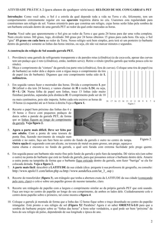ATIVIDADE PRÁTICA 2 (para alunos de qualquer série/ano): RELÓGIO DE SOL COM GARRAFA PET

Introdução: Como você sabe, o Sol é a estrela da qual depende toda a vida na Terra e ele, felizmente, tem um
comportamento extremamente regular em sua aparente trajetória diária no céu. Usaremos esta regularidade para
construirmos um relógio de sol. Vamos orientá-lo para que construa um relógio, cujas horas serão lidas pela sombra de
um barbante esticado dentro de uma garrafa PET ao redor da qual estão marcadas as horas.

Teoria: Você sabe que aparentemente o Sol gira ao redor da Terra e que gasta 24 horas para dar uma volta completa.
Num círculo temos 360 graus, logo, dividindo 360 graus por 24 horas obtemos 15 graus para cada hora. Ou seja, o Sol
“gira” 15 graus em cada hora ao redor da Terra. Nosso relógio será bem simples, pois terá só um ponteiro (o barbante
dentro da garrafa) e somente as linhas das horas inteiras, ou seja, ele não vai marcar minutos e segundos.

A construção do relógio de Sol usando garrafa PET.

1. Providencie uma garrafa de refrigerante transparente e de paredes retas (cilíndrica) (a da coca-cola, apesar das curvas
   tem um pedaço que é reto (cilíndrica), então, também serve). Retire o rótulo (prefira garrafa que tenha pouca cola no
   rótulo).
2. Meça o comprimento da “cintura” da garrafa (na parte reta (cilíndrica), fora de curvas). Coloque uma tira de papel (ou
   de barbante) ao redor dela e depois com a régua meça o comprimento da tira
   de papel (ou do barbante). Digamos que este comprimento tenha sido de L
   milímetros.

3.   Em seguida vamos fazer o mostrador das horas. Divida o comprimento L por
     24 (afinal o dia tem 24 horas), e vamos chamar de H à razão L/24, ou seja,
     H = L / 24. Numa folha de papel sem linhas, trace 13 linhas (não muito
     fininhas) paralelas, separadas pela distância H. O comprimento pode ser de 10
     ou mais centímetros, pois não importa. Sobre cada reta escreve as horas de      18   17 16 15 14 13 12 11 10   9   8   7   6
     18 horas (à esquerda) até as 6 horas à direita.Veja a figura 1.                                    Figura 1

4. Recorte o papel bem próximo das linhas das 6 e
   18 horas e fixe-o com pequenos pedaços de
   durex sobre a parede da garrafa PET, de forma
   que as linhas fiquem ao longo do comprimento
   da garrafa. Veja figura 2.

5. Agora a parte mais difícil. Deve ser feito por
   um adulto. Com a ponta de uma tesoura de
   ponta fina, fazendo movimento de rotação num
   sentido e no outro, faça um furo bem no centro do fundo da garrafa e outro no centro da tampa.  Figura 2.
   Outra opção é: segurando com um alicate, ou tesoura de metal ou pano grosso, um prego, aqueça-o
   numa chama e encoste-o no fundo da garrafa, a qual será furada com extrema facilidade pelo prego quente.

6. Em seguida passe um barbante não muito fino pelo fundo da garrafa e pelo furo da tampinha. Dê vários nós (um sobre
   o outro) na ponta do barbante que está no fundo da garrafa, para que possamos esticar o barbante dentro dela. Amarre
   a outra ponta na tampinha de forma que o barbante fique esticado dentro da garrafa, sem fazer “barriga” se ela for
   colocada deitada. Veja a figura 2.
7. A parte mais fácil: descobrir a LATITUDE da sua cidade (dica: pergunte à sua professora de geografia, ou consulte:
   http://www.apolo11.com/latlon.php ou http://www.aondefica.com/lat_3_.asp )

8. Recorte do transferidor (figura 3), um triângulo que tenha a abertura exata da LATITUDE da sua cidade (começando
   pelo zero, claro) e cole-o sobre um papelão grosso de mesmo tamanho, claro.

9. Recorte um retângulo de papelão com a largura e comprimento similar ao da própria garrafa PET que está usando.
   Faça um traço no centro do papelão ao longo do seu comprimento, de ambos os lados dele. Cuidadosamente cole o
   centro deste papelão sobre o primeiro, tal como mostra a figura 4.

10. Coloque a garrafa já montada de forma que a linha das 12 horas fique sobre o traço desenhado no centro do papelão
    retangular. Está pronto o seu relógio de sol (Figura 5)! Parabéns! Agora é só saber ORIENTÁ-LO para que a
    sombra do barbante projete sobre as “linhas das horas” a hora solar verdadeira, a qual pode ser bem “próxima” da
    hora do seu relógio de pulso, dependendo de sua longitude e época do ano.


                                                                                                                            2
 