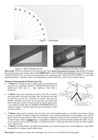 Figura 3 – Transferidor




              Figura 4 – Base do Relógio de Sol                      Figura 5. Relógio de Sol sobre a base
Observação: Claro que o relógio de sol só funciona sob o Sol e numa certa direção privilegiada. Qual direção? O relógio
de sol tem que ficar com sua base sobre a linha NORTE-SUL. Assim o barbante fica apontando (sua parte mais alta) para
o PÓLO CELESTE SUL, se você mora no hemisfério Sul e apontando para o PÓLO CELESTE NORTE, se você mora
naquele hemisfério. A questão, então, é como determinar a direção Norte-Sul, certo? Veja os métodos abaixo:

Métodos de determinação da direção Norte-Sul:
• 1o Método: É a direção na qual a sombra (sobre um local plano) de
                                                                                               Lápis

   um poste, ou a sua própria sombra é a MENOR DO DIA. Parece o                                                         Círculo
   método mais fácil, mas é o mais impreciso. Tente fazer e
   descobrirá.

•   2o Método: fique você mesmo de pé, imóvel, sob o Sol, de manhã,          Sombra da manhã
    num lugar plano. Peça para seu colega fazer no chão um risco indo                                           Sombra da tarde

    do meio dos seus pés até o final da sua sombra. Peça para ele
    também contornar os seus pés com um giz para você saber onde
    pisar à tarde, pois à tarde você precisa ficar no mesmo lugar até que
                                                                                                       Direção Norte-Sul
    a sua sombra da tarde fique do MESMO COMPRIMENTO que a
    sombra da manhã. A direção Norte-Sul estará exatamente no meio
    das duas sombras.

•   3o Método: Quase igual ao anterior, mas você finca uma vareta (também pode ser o seu lápis (como ilustra a figura
    acima) ou pendura um limão na ponta de um barbante e usa a sombra do barbante) num local plano, sob o Sol. Lá
    pelas 10 horas faça um círculo no chão, com raio igual à sombra do seu lápis (ou do fio vertical). Veja a figura acima.
    À tarde coloque o lápis no mesmo lugar e veja quando a sombra fica do mesmo tamanho daquela da manhã, ou seja,
    ela vai encostar-se ao círculo novamente. A direção Norte-Sul é a linha que passa bem no meio das duas sombras.
    Veja a figura acima!
•   4o Método: Use uma bússola, mas NÃO recomendamos, pois a bússola aponta para o norte magnético, o qual difere
    do geográfico e em alguns lugares difere muito!

Observação: Caso queira ver outras fotos do relógio solar, favor ir no site da OBA (www.oba.org.br).

                                                                                                                                  3
 