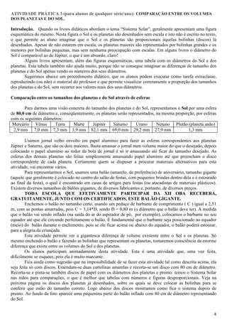 ATIVIDADE PRÁTICA 3 (para alunos de qualquer série/ano): COMPARAÇÃO ENTRE OS VOLUMES
DOS PLANETAS E DO SOL.

Introdução. Quando os livros didáticos abordam o tema “Sistema Solar”, geralmente apresentam uma figura
esquemática do mesmo. Nesta figura o Sol e os planetas são desenhados sem escala e isto não é escrito no texto,
o que permite ao aluno imaginar que o Sol e os planetas são proporcionais àquelas bolinhas (discos) lá
desenhados. Apesar de não estarem em escala, os planetas maiores são representados por bolinhas grandes e os
menores por bolinhas pequenas, mas sem nenhuma preocupação com escalas. Em alguns livros o diâmetro do
Sol é comparável ao de Júpiter, o que é um absurdo, claro!
        Alguns livros apresentam, além das figuras esquemáticas, uma tabela com os diâmetros do Sol e dos
planetas. Esta tabela também não ajuda muito, porque não se consegue imaginar as diferenças de tamanho dos
planetas e do Sol apenas vendo os números dos seus diâmetros.
        Sugerimos abaixo um procedimento didático, que os alunos podem executar como tarefa extraclasse,
reproduzindo (ou não) o material do professor e que permite visualizar corretamente a proporção dos tamanhos
dos planetas e do Sol, sem recorrer aos valores reais dos seus diâmetros.

Comparação entre os tamanhos dos planetas e do Sol através de esferas

       Para darmos uma visão concreta do tamanho dos planetas e do Sol, representamos o Sol por uma esfera
de 80,0 cm de diâmetro e, conseqüentemente, os planetas serão representados, na mesma proporção, por esferas
com os seguintes diâmetros:
 Mercúrio Vênus        Terra    Marte     Júpiter    Saturno      Urano      Netuno Plutão (planeta anão)
 2,9 mm 7,0 mm 7,3 mm 3,9 mm 82,1 mm 69,0 mm 29,2 mm 27,9 mm                                1,3 mm

        Usamos jornal velho envolto em papel alumínio para fazer as esferas correspondentes aos planetas
Júpiter e Saturno, que são os dois maiores. Basta amassar o jornal num volume maior do que o desejado, depois
colocando o papel alumínio ao redor da bola de jornal é só ir amassando até ficar do tamanho desejado. As
esferas dos demais planetas são feitas simplesmente amassando papel alumínio até que preencham o disco
correspondente de cada planeta. Certamente quem se dispuser a procurar materiais alternativos para esta
atividade, vai encontrar vários.
        Para representarmos o Sol, usamos uma balão (amarelo, de preferência) de aniversário, tamanho gigante
(aquele que geralmente é colocado no centro do salão de festas, com pequenos brindes dentro dela e é estourado
ao final da festa), o qual é encontrado em casas de artigos para festas (ou atacadistas de materiais plásticos).
Existem diversos tamanhos de balões gigantes, de diversos fabricantes e, portanto, de diversos preços.
        TODA ESCOLA QUE EFETIVAMENTE PARTICIPAR DA XII OBA RECEBERÁ,
GRATUITAMENTE, JUNTO COM OS CERTIFICADOS, ESTE BALÃO GIGANTE.
        Enchemos o balão no tamanho certo, usando um pedaço de barbante de comprimento ( C ) igual a 2,51
m, com as pontas amarradas, pois C = 3,14*D, sendo D = 0,80 m (o diâmetro que o balão deve ter). À medida
que o balão vai sendo inflado (na saída do ar do aspirador de pó, por exemplo), colocamos o barbante no seu
equador até que ele circunde perfeitamente o balão. É fundamental que o barbante seja posicionado no equador
(meio) do balão durante o enchimento, pois se ele ficar acima ou abaixo do equador, o balão poderá estourar,
para a alegria da criançada.
        Esta atividade permite ver a gigantesca diferença de volume existente entre o Sol e os planetas. Só
mesmo enchendo o balão e fazendo as bolinhas que representam os planetas, tomaremos consciência da enorme
diferença que existe entre os volumes do Sol e dos planetas.
        Os alunos participam animadamente desta atividade. Esta é uma atividade que, uma vez feita,
dificilmente se esquece, pois ela é muito marcante.
        Fica ainda como sugestão que na impossibilidade de se fazer esta atividade tal como descrita acima, ela
seja feita só com discos. Emendam-se duas cartolinas amarelas e recorta-se um disco com 80 cm de diâmetro.
Recorta-se e pinta-se também discos de papel com os diâmetros dos planetas e pronto: temos o Sistema Solar
nas mãos para comparações, o que é melhor que tabelas com números e figuras desproporcionais. Veja na
próxima página os discos dos planetas já desenhados, sobre os quais se deve colocar as bolinhas para se
conferir que estão do tamanho correto. Logo abaixo dos discos mostramos como fica o sistema depois de
pronto. Ao fundo da foto aparece uma pequenina parte do balão inflado com 80 cm de diâmetro representando
do Sol.


                                                                                                              4
 