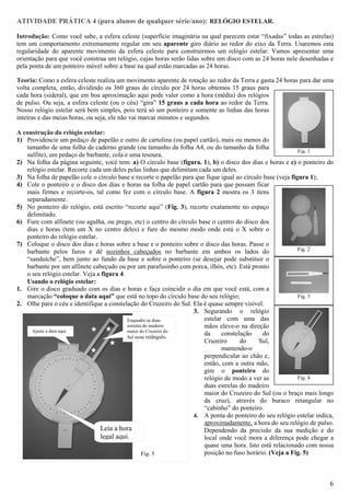 ATIVIDADE PRÁTICA 4 (para alunos de qualquer série/ano): RELÓGIO ESTELAR.

Introdução: Como você sabe, a esfera celeste (superfície imaginária na qual parecem estar “fixadas” todas as estrelas)
tem um comportamento extremamente regular em seu aparente giro diário ao redor do eixo da Terra. Usaremos esta
regularidade do aparente movimento da esfera celeste para construirmos um relógio estelar. Vamos apresentar uma
orientação para que você construa um relógio, cujas horas serão lidas sobre um disco com as 24 horas nele desenhadas e
pela ponta de um ponteiro móvel sobre a base na qual estão marcadas as 24 horas.

Teoria: Como a esfera celeste realiza um movimento aparente de rotação ao redor da Terra e gasta 24 horas para dar uma
volta completa, então, dividindo os 360 graus do círculo por 24 horas obtemos 15 graus para
cada hora (sideral), que em boa aproximação aqui pode valer como a hora (média) dos relógios
de pulso. Ou seja, a esfera celeste (ou o céu) “gira” 15 graus a cada hora ao redor da Terra.
Nosso relógio estelar será bem simples, pois terá só um ponteiro e somente as linhas das horas
inteiras e das meias horas, ou seja, ele não vai marcar minutos e segundos.

A construção do relógio estelar:
1) Providencie um pedaço de papelão e outro de cartolina (ou papel cartão), mais ou menos do
    tamanho de uma folha de caderno grande (ou tamanho da folha A4, ou do tamanho da folha
                                                                                                             Fig. 1
    sulfite), um pedaço de barbante, cola e uma tesoura.
2) Na folha da página seguinte, você tem: a) O círculo base (figura. 1), b) o disco dos dias e horas e c) o ponteiro do
    relógio estelar. Recorte cada um deles pelas linhas que delimitam cada um deles.
3) Na folha de papelão cole o círculo base e recorte o papelão para que fique igual ao círculo base (veja figura 1);
4) Cole o ponteiro e o disco dos dias e horas na folha de papel cartão para que possam ficar
    mais firmes e recorte-os, tal como fez com o círculo base. A figura 2 mostra os 3 itens
    separadamente.
5) No ponteiro do relógio, está escrito “recorte aqui” (Fig. 3), recorte exatamente no espaço
    delimitado.
6) Fure com alfinete (ou agulha, ou prego, etc) o centro do círculo base o centro do disco dos
    dias e horas (tem um X no centro deles) e fure do mesmo modo onde está o X sobre o
    ponteiro do relógio estelar.
7) Coloque o disco dos dias e horas sobre a base e o ponteiro sobre o disco das horas. Passe o
                                                                                                             Fig. 2
    barbante pelos furos e dê nozinhos cabeçudos no barbante em ambos os lados do
    “sanduíche”, bem junto ao fundo da base e sobre o ponteiro (se desejar pode substituir o
    barbante por um alfinete cabeçudo ou por um parafusinho com porca, ilhós, etc). Está pronto
    o seu relógio estelar. Veja a figura 4.
    Usando o relógio estelar:
1. Gire o disco graduado com os dias e horas e faça coincidir o dia em que você está, com a
    marcação “coloque a data aqui” que está no topo do círculo base do seu relógio;                          Fig. 3
2. Olhe para o céu e identifique a constelação do Cruzeiro do Sul. Ela é quase sempre visível.
                                                                    3. Segurando o relógio
                                             Enquadre as duas           estelar com uma das
                                             estrelas do madeiro
                                        Enquadre as duas                mãos eleve-o na direção
      Ajuste a data aqui
                                        estrelas do madeiro do
                                             maior do Cruzeiro
                                                                        da     constelação    do
  Ajuste a data aqui                         Sul neste retângulo.
                                        maior do Cruzeiro               Cruzeiro      do     Sul,
                                        do Sul NESTE
                                                                               mantendo-o
                                                                        perpendicular ao chão e,
                                                                        então, com a outra mão,
                                                                        gire o ponteiro do
                                                                        relógio de modo a ver as             Fig. 4
                                                                        duas estrelas do madeiro
                                                                        maior do Cruzeiro do Sul (ou o braço mais longo
                                                                        da cruz), através do buraco retangular no
                                                                        “cabinho” do ponteiro.
                                                                    4. A ponta do ponteiro do seu relógio estelar indica,
                                                                        aproximadamente, a hora do seu relógio de pulso.
                                 Leia a hora                            Dependendo da precisão da sua medição e do
                                 legal aqui.                            local onde você mora a diferença pode chegar a
                                                                        quase uma hora. Isto está relacionado com nossa
                                                     Fig. 5             posição no fuso horário. (Veja a Fig. 5)



                                                                                                                       6
 
