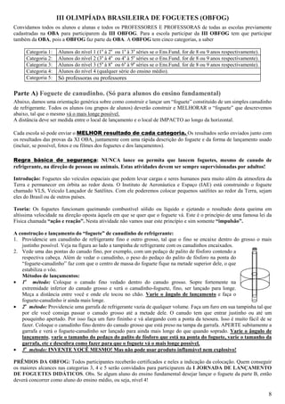 III OLIMPÍADA BRASILEIRA DE FOGUETES (OBFOG)
Convidamos todos os alunos e alunas e todos os PROFESSORES E PROFESSORAS de todas as escolas previamente
cadastradas na OBA para participarem da III OBFOG. Para a escola participar da III OBFOG tem que participar
também da OBA, pois a OBFOG faz parte da OBA. A OBFOG tem cinco categorias, a saber

     Categoria 1:   Alunos do nível 1 (1a à 2a ou 1a à 3a séries se o Ens.Fund. for de 8 ou 9 anos respectivamente).
     Categoria 2:   Alunos do nível 2 (3a à 4a ou 4a à 5a séries se o Ens.Fund. for de 8 ou 9 anos respectivamente).
     Categoria 3:   Alunos do nível 3 (5a à 8a ou 6a à 9a séries se o Ens.Fund. for de 8 ou 9 anos respectivamente).
     Categoria 4:   Alunos do nível 4 (qualquer série do ensino médio).
     Categoria 5:   Só professoras ou professores

Parte A) Foguete de canudinho. (Só para alunos do ensino fundamental)
Abaixo, damos uma orientação genérica sobre como construir e lançar um “foguete” constituído de um simples canudinho
de refrigerante. Todos os alunos (ou grupos de alunos) deverão construir e MELHORAR o “foguete” que descrevemos
abaixo, tal que o mesmo vá o mais longe possível.
A distância deve ser medida entre o local de lançamento e o local de IMPACTO ao longo da horizontal.

Cada escola só pode enviar o MELHOR resultado de cada categoria. Os resultados serão enviados junto com
os resultados das provas da XI OBA, juntamente com uma rápida descrição do foguete e da forma de lançamento usado
(incluir, se possível, fotos e ou filmes dos foguetes e dos lançamentos).

Regra básica de segurança: NUNCA lance ou permita que lancem foguetes, mesmo de canudo de
refrigerante, na direção de pessoas ou animais. Estas atividades devem ser sempre supervisionadas por adultos!

Introdução: Foguetes são veículos espaciais que podem levar cargas e seres humanos para muito além da atmosfera da
Terra e permanecer em órbita ao redor desta. O Instituto de Aeronáutica e Espaço (IAE) está construindo o foguete
chamado VLS, Veículo Lançador de Satélites. Com ele poderemos colocar pequenos satélites ao redor da Terra, sejam
eles do Brasil ou de outros países.

Teoria: Os foguetes funcionam queimando combustível sólido ou líquido e ejetando o resultado desta queima em
altíssima velocidade na direção oposta àquela em que se quer que o foguete vá. Este é o princípio de uma famosa lei da
Física chamada “ação e reação”. Nesta atividade não vamos usar este princípio e sim somente “impulsão”.

A construção e lançamento do “foguete” de canudinho de refrigerante:
1. Providencie um canudinho de refrigerante fino e outro grosso, tal que o fino se encaixe dentro do grosso o mais
   justinho possível. Veja na figura ao lado a tampinha de refrigerante com os canudinhos encaixados.
2. Vede uma das pontas do canudo fino, por exemplo, com um pedaço de palito de fósforo contendo a
   respectiva cabeça. Além de vedar o canudinho, o peso do pedaço do palito de fósforo na ponta do
   “foguete-canudinho” faz com que o centro de massa do foguete fique na metade superior dele, o que
   estabiliza o vôo.
   Métodos de lançamentos:
• 1o método: Coloque o canudo fino vedado dentro do canudo grosso. Sopre fortemente na
   extremidade inferior do canudo grosso e verá o canudinho-foguete, fino, ser lançado para longe.
   Meça a distância entre você e onde ele tocou no chão. Varie o ângulo de lançamento e faça o
   foguete-canudinho ir ainda mais longe.
• 2o método: Providencie uma garrafa de refrigerante vazia de qualquer volume. Faça um furo em sua tampinha tal que
   por ele você consiga passar o canudo grosso até a metade dele. O canudo tem que entrar justinho ou até um
   pouquinho apertado. Por isso faça um furo fininho e vá alargando com a ponta da tesoura. Isso é muito fácil de se
   fazer. Coloque o canudinho fino dentro do canudo grosso que está preso na tampa da garrafa. APERTE subitamente a
   garrafa e verá o foguete-canudinho ser lançado para ainda mais longe do que quando soprado. Varie o ângulo de
   lançamento, varie o tamanho do pedaço do palito de fósforo que está na ponta do foguete, varie o tamanho da
   garrafa, etc e descubra como fazer para que o foguete vá o mais longe possível.
• 3o método: INVENTE VOCÊ MESMO! Mas não pode usar produto inflamável nem explosivo!

PRÊMIOS DA OBFOG: Todos participantes receberão certificados e neles a indicação da colocação. Quem conseguir
os maiores alcances nas categorias 3, 4 e 5 serão convidados para participarem da I JORNADA DE LANÇAMENTO
DE FOGUETES DIDÁTICOS. Obs. Se algum aluno do ensino fundamental desejar lançar o foguete da parte B, então
deverá concorrer como aluno do ensino médio, ou seja, nível 4!

                                                                                                                       8
 