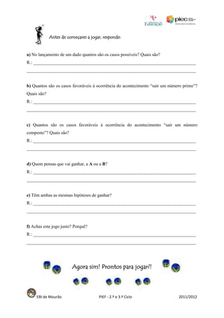 Antes de começares a jogar, responde:


a) No lançamento de um dado quantos são os casos possíveis? Quais são?
R.: ________________________________________________________________________
___________________________________________________________________________


b) Quantos são os casos favoráveis à ocorrência do acontecimento “sair um número primo”?
Quais são?
R.: ________________________________________________________________________
___________________________________________________________________________


c) Quantos são os casos favoráveis à ocorrência do acontecimento “sair um número
composto”? Quais são?
R.: ________________________________________________________________________
___________________________________________________________________________


d) Quem pensas que vai ganhar, a A ou a B?
R.: ________________________________________________________________________
___________________________________________________________________________


e) Têm ambas as mesmas hipóteses de ganhar?
R.: ________________________________________________________________________
___________________________________________________________________________


f) Achas este jogo justo? Porquê?
R.: ________________________________________________________________________
___________________________________________________________________________




                        Agora sim! Prontos para jogar?!



     EBI de Mourão                    PIEF - 2.º e 3.º Ciclo                  2011/2012
 
