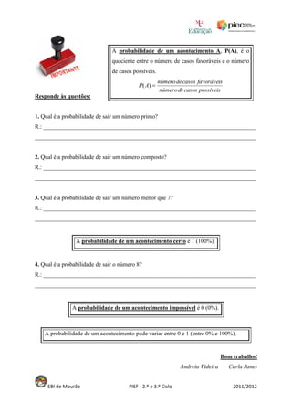 A probabilidade de um acontecimento A, P(A), é o
                                quociente entre o número de casos favoráveis e o número
                                de casos possíveis.
                                                      número de casos favoráveis
                                            P( A) 
                                                       número de casos possíveis
Responde às questões:


1. Qual é a probabilidade de sair um número primo?
R.: ________________________________________________________________________
___________________________________________________________________________


2. Qual é a probabilidade de sair um número composto?
R.: ________________________________________________________________________
___________________________________________________________________________


3. Qual é a probabilidade de sair um número menor que 7?
R.: ________________________________________________________________________
___________________________________________________________________________


                 A probabilidade de um acontecimento certo é 1 (100%).


4. Qual é a probabilidade de sair o número 8?
R.: ________________________________________________________________________
___________________________________________________________________________


               A probabilidade de um acontecimento impossível é 0 (0%).



    A probabilidade de um acontecimento pode variar entre 0 e 1 (entre 0% e 100%).


                                                                                  Bom trabalho!
                                                                Andreia Videira     Carla Janes


     EBI de Mourão                     PIEF - 2.º e 3.º Ciclo                         2011/2012
 