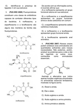 E) identifica-se a presença de ligações π em sua estrutura 
3. (PUC-RIO 2009) Fluorquinolonas constituem uma classe de antibióticos capazes de combater diferentes tipos de bactérias. A norfloxacina, a esparfloxacina e a levofloxacina são alguns dos membros da família das fluorquinolonas. 
De acordo com as informações acima, é incorreto afirmar que: 
A) a norfloxacina apresenta um grupo funcional cetona em sua estrutura. 
B) a norfloxacina e a esparfloxacina apresentam os grupos funcionais amina e ácido carboxílico em comum. 
C) a esparfloxacina apresenta cadeia carbônica insaturada. 
D) a norfloxacina e a levofloxacina apresentam grupo funcional amida. 
E) a levofloxacina apresenta anel aromático. 
4. (PUC-RIO 2007) Nossos corpos podem sintetizar onze aminoácidos em quantidades suficientes para nossas necessidades. Não podemos, porém, produzir as proteínas para a vida a não ser ingerindo os outros nove, conhecidos como aminoácidos essenciais. 
Assinale a alternativa que indica apenas funções orgânicas encontradas no aminoácido essencial fenilalanina, mostrada na figura acima. 
A) Álcool e amida. 
B) Éter e éster. 
C) Ácido orgânico e amida. 
D) Ácido orgânico e amina primária. 
E) Amina primária e aldeído.  