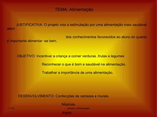 TEMA: Alimentação


        JUSTIFICATIVA: O projeto visa a estimulação por uma alimentação mais saudável
além

                                     dos conhecimentos favorecidos ao aluno do quanto
é importante alimentar -se bem.



        OBJETIVO: Incentivar a criança a comer verduras ,frutas e legumes

                       Reconhecer o que é bom e saudável na alimentação.

                       Trabalhar a importância de uma alimentação.




         DESENVOLVIMENTO: Confecções de cartazes e murais.

                                   Músicas.
17:42                                 projeto alimentação
                                   Jogos.
 