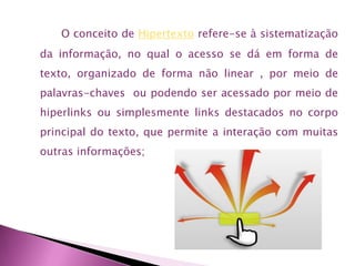 O conceito de Hipertexto refere-se à sistematização
da informação, no qual o acesso se dá em forma de
texto, organizado de forma não linear , por meio de
palavras-chaves ou podendo ser acessado por meio de
hiperlinks ou simplesmente links destacados no corpo
principal do texto, que permite a interação com muitas
outras informações;

 
