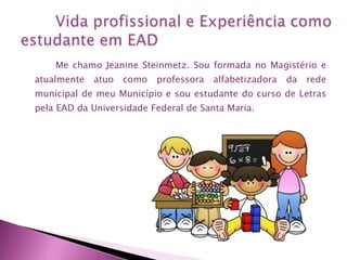 Me chamo Jeanine Steinmetz. Sou formada no Magistério e
atualmente

atuo

como

professora

alfabetizadora

da

rede

municipal de meu Município e sou estudante do curso de Letras
pela EAD da Universidade Federal de Santa Maria.

 