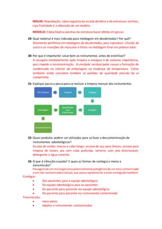 MOLDE: Reprodução, cópia negativa da arcada dentária e de estruturas vizinhas,
cuja finalidade é a obtenção de um modelo.
MODELO: Cópia/réplica positiva da estrutura bucal obtida em gesso.
29- Qual material é mais indicado para moldagem em desdentados? Por quê?
Selamento periférico emmoldagens de desdentados, para reproduzir o fundo de
sulco e as inserções de músculos e freios na moldagem final em prótese total.
30- Por que é importante secar bem os instrumentos antes de esterilizar?
A secagem imediatamente após limpeza e enxágue é de extrema importância,
pois impede a recontaminação . A umidade residual pode causar a formação de
condensado no interior da embalagem na mudança de temperatura. Como
lembrete ainda considere também os padrões de qualidade pressão do ar
comprimido.
31- Explique passo a passo para se realizar a limpeza manual dos instrumentos.
32- Quais produtos podem ser utilizados para se fazer a descontaminação de
instrumentos odontológicos?
Escova de cerdas macias e cabo longo, escova de aço para brocas, escova para
limpeza de lúmen, pia com cuba profunda, torneira com jato direcionável,
detergente e água corrente.
33- O que é infecção cruzada? E quais as formas de contágio e meios e
transmissão?
Passagemde um microrganismopotencialmente patogênicode ummeiocontaminado
a um não-contaminado(inócuo),que passa rapidamente a estar contagiado também.
Contágio:
 Dos pacientes para a equipe odontológica
 Da equipe odontológica para os pacientes
 De paciente para paciente via equipe odontológica
 De paciente para paciente via instrumental contaminado
Transmissão:
 meio aéreo
 objetos e instrumentos contaminados
 