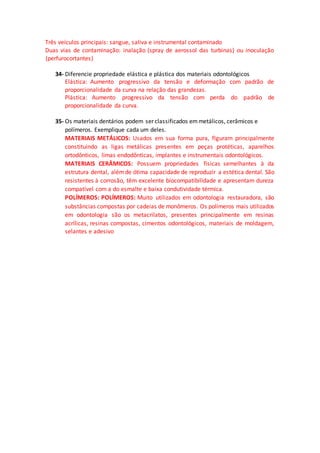 Três veículos principais: sangue, saliva e instrumental contaminado
Duas vias de contaminação: inalação (spray de aerossol das turbinas) ou inoculação
(perfurocortantes)
34- Diferencie propriedade elástica e plástica dos materiais odontológicos
Elástica: Aumento progressivo da tensão e deformação com padrão de
proporcionalidade da curva na relação das grandezas.
Plástica: Aumento progressivo da tensão com perda do padrão de
proporcionalidade da curva.
35- Os materiais dentários podem ser classificados emmetálicos, cerâmicos e
polímeros. Exemplique cada um deles.
MATERIAIS METÁLICOS: Usados em sua forma pura, fIguram principalmente
constituindo as ligas metálicas presentes em peças protéticas, aparelhos
ortodônticos, limas endodônticas, implantes e instrumentais odontológicos.
MATERIAIS CERÂMICOS: Possuem propriedades físicas semelhantes à da
estrutura dental, alémde ótima capacidade de reproduzir a estética dental. São
resistentes à corrosão, têm excelente biocompatibilidade e apresentam dureza
compatível com a do esmalte e baixa condutividade térmica.
POLÍMEROS: POLÍMEROS: Muito utilizados em odontologia restauradora, são
substâncias compostas por cadeias de monômeros. Os polímeros mais utilizados
em odontologia são os metacrilatos, presentes principalmente em resinas
acrílicas, resinas compostas, cimentos odontológicos, materiais de moldagem,
selantes e adesivo
 