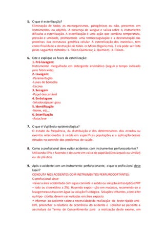 5. O que é esterilização?
Eliminação de todos os microrganismos, patogênicos ou não, presentes em
instrumentos ou objetos. A presença de sangue e saliva sobre o instrumento
dificulta a esterilização. A esterilização é uma ação que combina temperatura,
pressão e umidade, promovendo uma termocoagulação e a desnaturação das
proteínas das estruturas genética celular. A esterelização dos materiais, tem
como finalidade a destruição de todos os Micro-Organismos. E ela pode ser feita
pelos seguintes métodos: 1. Físico-Químicos; 2. Químicos; 3. Físicos.
6. Cite e explique as fases da esterilização:
1. Pré-lavagem:
Instrumental mergulhado em detergente enzimático (seguir o tempo indicado
pelo fabricante).
2. Lavagem:
-Paramentação
-Luvas de borracha
-Escova
3. Secagem
-Papel descartável
4. Embalagem
-Seladora/papel grau
5. Identificação
-Nome, etc...
6. Esterilização
-Autoclave
7. O que é Vigilância epidemiológica?
O estudo da frequência, da distribuição e dos determinantes dos estados ou
eventos relacionados à saúde em específicas populações e a aplicação desses
estudos no controle dos problemas de saúde.
8. Como o profissional deve evitar acidentes com instrumentos perfurocortantes?
Utilizando EPIs e fazendo o descarte em caixa de papelão (Descarpack ou similar)
ou de plástico
9. Após o acidente com um instrumento perfurocortante, o que o profissional deve
fazer?
CONDUTA NOS ACIDENTES COM INSTRUMENTOS PERFUROCORTANTES:
O profissional deve:
•lavar a área acidentada com água corrente e sabão ou solução antisséptica (PVP
– iodo ou clorexidina a 2%). Havendo exposi- ção em mucosas, recomenda-se a
lavagemexaustivacom águaou solução fisiológica. Soluções irritantes, como éter
ou hipo- clorito, devem ser evitadas em área exposta
• Informar ao paciente sobre a necessidade da realização do teste rápido anti-
HIV, preencher o relatório de ocorrência do acidente e solicitar ao paciente a
assinatura do Termo de Consentimento para a realização deste exame, em
 