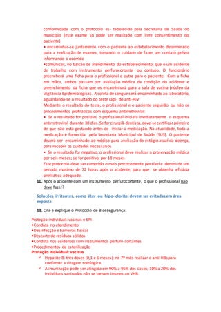 conformidade com o protocolo es- tabelecido pela Secretaria de Saúde do
município (este exame só pode ser realizado com livre consentimento do
paciente)
• encaminhar-se juntamente com o paciente ao estabelecimento determinado
para a realização de exames, tomando o cuidado de fazer um contato prévio
informando o ocorrido
•comunicar, no balcão de atendimento do estabelecimento, que é um acidente
de trabalho com instrumento perfurocortante ou contuso. O funcionário
preencherá uma ficha para o profissional e outra para o paciente. Com a ficha
em mãos, ambos passam por avaliação médica da condição do acidente e
preenchimento da ficha que os encaminhará para a sala de vacina (núcleo da
Vigilância Epidemiológica). A coleta de sangue será́ encaminhada ao laboratório,
aguardando-se o resultado do teste rápi- do anti-HIV
Mediante o resultado do teste, o profissional e o paciente seguirão ou não os
procedimentos profiláticos com esquema antirretroviral:
• Se o resultado for positivo, o profissional iniciará imediatamente o esquema
antirretroviral durante 30 dias.Se for cirurgiã-dentista, deve-secertificar primeiro
de que não está gestando antes de iniciar a medicação. Na atualidade, toda a
medicação é fornecida pela Secretaria Municipal de Saúde (SUS). O paciente
deverá ser encaminhado ao médico para avaliação do estágio atual da doença,
para receber os cuidados necessários
• Se o resultado for negativo, o profissional deve realizar a proservação médica
por seis meses; se for positivo, por 18 meses
Este protocolo deve ser cumprido o mais precocemente possível e dentro de um
período máximo de 72 horas após o acidente, para que se obtenha eficácia
profilática adequada.
10. Após o acidente com um instrumento perfurocortante, o que o profissional não
deve fazer?
Soluções irritantes, como éter ou hipo- clorito, devem ser evitadas em área
exposta
11. Cite e explique o Protocolo de Biossegurança:
Proteção individual: vacinas e EPI
•Conduta no atendimento
•Desinfecção e barreiras físicas
•Descarte de resíduos sólidos
•Conduta nos acidentes com instrumentos perfuro cortantes
•Procedimentos de esterilização
Proteção individual: vacinas
 Hepatite B: três doses (0,1 e 6 meses): no 7º mês realizar o anti-HBspara
confirmar a viragem sorológica.
 A imunização pode ser atingida em 90% a 95% dos casos; 10% a 20% dos
indivíduos vacinados não se tornam imunes ao VHB.
 
