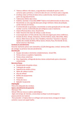  Tétano e difteria: três doses, a segunda dose realizada de quatro a oito
semanas após a primeira, e a terceira dose de seis a 12 meses após a segunda.
 O reforço deve ser feito em dose única a cada 10 anos. Vacinar gestantes a
partir do segundo trimestre.
 Tuberculose (BCG): dose única.
 Rubéola, Sarampo e Caxumba (MMR Tríplice viral):administrada em dose única.
 Recomenda-se uma segunda dose para atingir melhores índices de proteção,
sendo intervalo de 30 dias.
 É contraindicada na gestação, e recomenda-se evitar gestação até um mês após
receber a vacina. Contraindicada para alérgicos a ovo e neomicina.
 Gripe (Influenza):dose única. Anualmente.
 Febre Amarela:Uma dose de reforço a cada 10 anos.
 A vacinação deve ser feita até dez dias antes da viagem para áreas endêmicas.
 Estados do Acre, Amapá, Amazonas, Distrito Federal, Goiás, Maranhão, Mato
Grosso, Mato Grosso do Sul, Pará, Rondônia, Roraima e Tocantins e algumas
regiões dos estados da Bahia, Minas Gerais, Paraná, Piauí, Rio Grande do Sul,
Santa Catarina e São Paulo.
Conduta no atendimento
Paciente: bochecho prévio com clorexidina a 0,12% (Periogardou similar) –diminui 95%
de contágio na primeira hora de atendimento.
Desinfecção
 Equipe, bancadas e elementos complementares: álcool 70%.
 Pontas ativas e cuspideira: hipoclorito.
 Pontas ativas: esterilizar.
 Piso: hipoclorito, esfregando da área menos contaminada para a área mais
contaminada.
Barreiras físicas
 Recobrimento de pontas ativas
 Tubulação da sucção
 Superfície de armário clínico
 Apoio de cabeça e costas
 Alça do refletor
 Botões do equipamento
 Puxadores
 Filmes de raio x
 Babador no paciente
PROTEÇÃO
•Descarte adequado dos resíduos
Após o atendimento do paciente
•Remover PVC
•Álcool 70% nas mesas e cadeira odontológica
-Após este tempo de imersão, o aluno deve se dirigir à sala de lavageme
processamento de material.
-Para proceder a limpeza deve-se: esfregar com escova macia, enxaguar em água
corrente e secar com papel toalha.
 