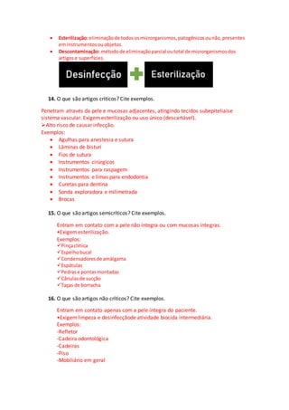  Esterilização:eliminaçãode todososmicrorganismos,patogênicosounão,presentes
eminstrumentosouobjetos.
 Descontaminação: métodode eliminaçãoparcial outotal de microrganismosdos
artigose superfícies.
14. O que são artigos críticos? Cite exemplos.
Penetram através da pele e mucosas adjacentes, atingindo tecidos subepiteliaise
sistema vascular. Exigemesterilização ou uso único (descartável).
Alto risco de causar infecção.
Exemplos:
 Agulhas para anestesia e sutura
 Lâminas de bisturi
 Fios de sutura
 Instrumentos cirúrgicos
 Instrumentos para raspagem
 Instrumentos e limas para endodontia
 Curetas para dentina
 Sonda exploradora e milimetrada
 Brocas
15. O que são artigos semicríticos? Cite exemplos.
Entram em contato com a pele não íntegra ou com mucosas íntegras.
•Exigemesterilização.
Exemplos:
Pinçaclínica
Espelhobucal
Condensadoresde amálgama
Espátulas
Pedrase pontasmontadas
Cânulasde sucção
Taças de borracha
16. O que são artigos não críticos? Cite exemplos.
Entram em contato apenas com a pele íntegra do paciente.
•Exigemlimpeza e desinfecçãode atividade biocida intermediária.
Exemplos:
-Refletor
-Cadeira odontológica
-Cadeiras
-Piso
-Mobiliário em geral
 