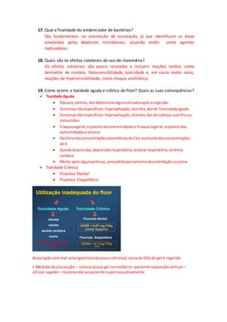 17. Qual a finalidade do evidenciador de bactérias?
São fundamentais na orientação da escovação, já que identificam as áreas
envolvidas pelos depósitos microbianos, atuando então como agentes
motivadores.
18. Quais são os efeitos colaterais do uso de clorexidina?
Os efeitos colaterais são pouco relatados e incluem reações tardias como
dermatite de contato, fotossensibilidade, toxicidade e, em casos muito raros,
reações de hipersensibilidade, como choque anafilático.
19. Como ocorre a toxidade aguda e crônica do flúor? Quais as suas consequências?
 Toxidade Aguda
 Náusea,vômito,dorabdominal algunsminutosapósaingestão
 Sintomasnãoespecíficos:hipersalivação,diarréia,dorde Toxicidadeaguda
 Sintomasnãoespecíficos:hipersalivação,diarréia,dorde cabeça,suorfrioou
convulsões
 Fraquezageral,espasmodas extremidadese Fraquezageral,espasmodas
extremidadese tetania
 Declíniodasconcentraçõesplasmáticasde Cae aumentodasconcentrações
de K
 Quedada pressão,depressãorespiratória,acidose respiratória,arritmia
cardíaca
 Morte apósalgumashoras, precedidaporextremadesorientaçãooucoma
 Toxidade Crônica
 Fluorose Dental
 Fluorose Esquelética
Associaçãocom mal-estargástrico(náusease vômitos):cercade 25% do gel é ingerido
• Medidasde precaução: – colocarpouco gel na moldeira –paciente naposiçãovertical –
utilizarsugador– recomendaraopaciente cuspirexaustivamente
 