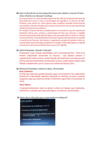 20. Qual a indicação do uso de enxaguantes bucais para adultos e crianças? A faixa
etária influência na indicação? Justifique.
As crianças entre 3 e 5 anos de idade ingeremde 10 a 20% da soluçãode bochecho.Na
faixa etária de 6 anos ou mais, a porcentagem de ingestão é, no máximo, de 10%.
Portanto, estes devem ser feitos apenas após cuidadosa avaliação profissional da
necessidade e não são indicados para crianças menoresde 6 anos ou para aquelas que
não têm controle de seus reflexos.
Em relação à fluorose dentária, cuidados devem ser tomados no que diz respeito aos
bochechos diários, pois, embora a concentração de flúor seja reduzida, a ingestão
constante do produto pode significaralgumrisco,principalmente se usadoem crianças
menoresde 6anos.Ousode bochechossemanaisé seguroenãorepresentariscoquanto
à ocorrência da fluorose. No entanto, a ingestão da solução de bochecho diário ou
semanal pode representaralgum problemaemrelaçãoà intoxicaçãoaguda,se ingerido
mais do que a dose provavelmante tóxica, que é de 5 mgF/Kg.
21. Defina Fluoretapia. Quando é indicada?
Fluorterapia é que a terapia odontológica com a utilização do Flúor – flúor é um
mineral amplamente encontrado na natureza - que objetiva prevenir o
surgimento de lesões cariosas,sendoindicado, principalmente, para pessoas com
alto risco de desenvolvimento de alterações cariosas, sendo imprescindível como
método complementar para o sucesso no controle da Doença Cárie.
22. Diferencie Fluoretapia sistêmica e tópica. Dê exemplos.
Flúor Sistêmico:
É o flúor que ingerimos quando tomamos água, nos alimentos e nos suplementos
vitamínicos. A quantidade ingerida é absorvida no intestino, vai para a corrente
sangüínea, após para diversos tecidos e finalmente algum flúor é encontrado na
saliva.
Flúor Tópico:
É aplicado diretamente sobre os dentes na forma de líquidos para bochechos,
dentifrícios e soluções para aplicação tópicas em diversas concentrações.
23- Quais são as indicações para a restauração em amálgama?
 