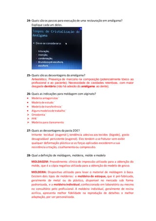 24- Quais são os passos para execução de uma restauração em amálgama?
Explique cada um deles.
25- Quais são as desvantagens da amálgama?
Antiestético; Presença de mercúrio na composição (potencialmente tóxico ao
profissional e ao paciente); Necessidade de cavidades retentivas, com maior
desgaste dentário (não há adesão do amálgama ao dente);
26- Quais as indicações para moldagem com alginato?
 Modelosantagonistas`
 Modelode estudo`
 Modelode transferência`
 Algunsmodelosde trabalho`
 Ortodontia`
 PPR`
 Modelospara clareamento
27- Quais as desvantagens da pasta ZOE?
Irritante tecidual (eugenol ), tendência adesiva aos tecidos (bigode), gosto
desagradável persistente (eugenol). Eles tendem a se fraturar sem exibir
qualquer deformação plástica se as forças aplicadas excederema sua
resistência a tração, cisalhamento ou compressão.
28- Qual a definição de moldagem, moldeira, molde e modelo
MOLDAGEM: Procedimento clínico de impressão utilizado para a obtenção do
molde, que é a cópia negativa utilizada para a obtenção do modelo de gesso.
MOLDEIRA: Dispositivo utilizado para levar o material de moldagem à boca.
Existem dois tipos de moldeiras: a moldeira de estoque, que é pré-fabricada,
geralmente de metal ou de plástico, disponível no mercado sob forma
padronizada, e a moldeira individual, confeccionada em laboratório ou mesmo
no consultório pelo profissional. A moldeira individual, geralmente de resina
acrílica, apresenta melhor fidelidade na reprodução de detalhes e melhor
adaptação, por ser personalizada.
 