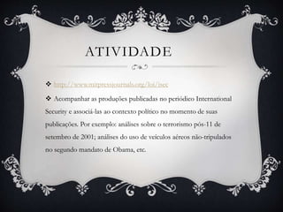 ATIVIDADE 
 http://www.mitpressjournals.org/loi/isec 
 Acompanhar as produções publicadas no periódico International 
Security e associá-las ao contexto político no momento de suas 
publicações. Por exemplo: análises sobre o terrorismo pós-11 de 
setembro de 2001; análises do uso de veículos aéreos não-tripulados 
no segundo mandato de Obama, etc. 
 