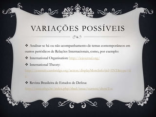 VARIAÇÕES POSSÍVEIS 
 Analisar se há ou não acompanhamento de temas contemporâneos em 
outros periódicos de Relações Internacionais, como, por exemplo: 
 International Organisation: http://iojournal.org/ 
 International Theory: 
http://journals.cambridge.org/action/displayMoreInfo?jid=INT&type=if 
c 
 Revista Brasileira de Estudos de Defesa: 
http://seer.ufrgs.br/index.php/rbed/issue/current/showToc 
 