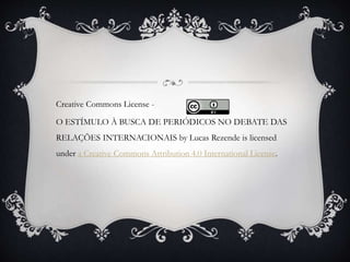 Creative Commons License - 
O ESTÍMULO À BUSCA DE PERIÓDICOS NO DEBATE DAS 
RELAÇÕES INTERNACIONAIS by Lucas Rezende is licensed 
under a Creative Commons Attribution 4.0 International License. 
