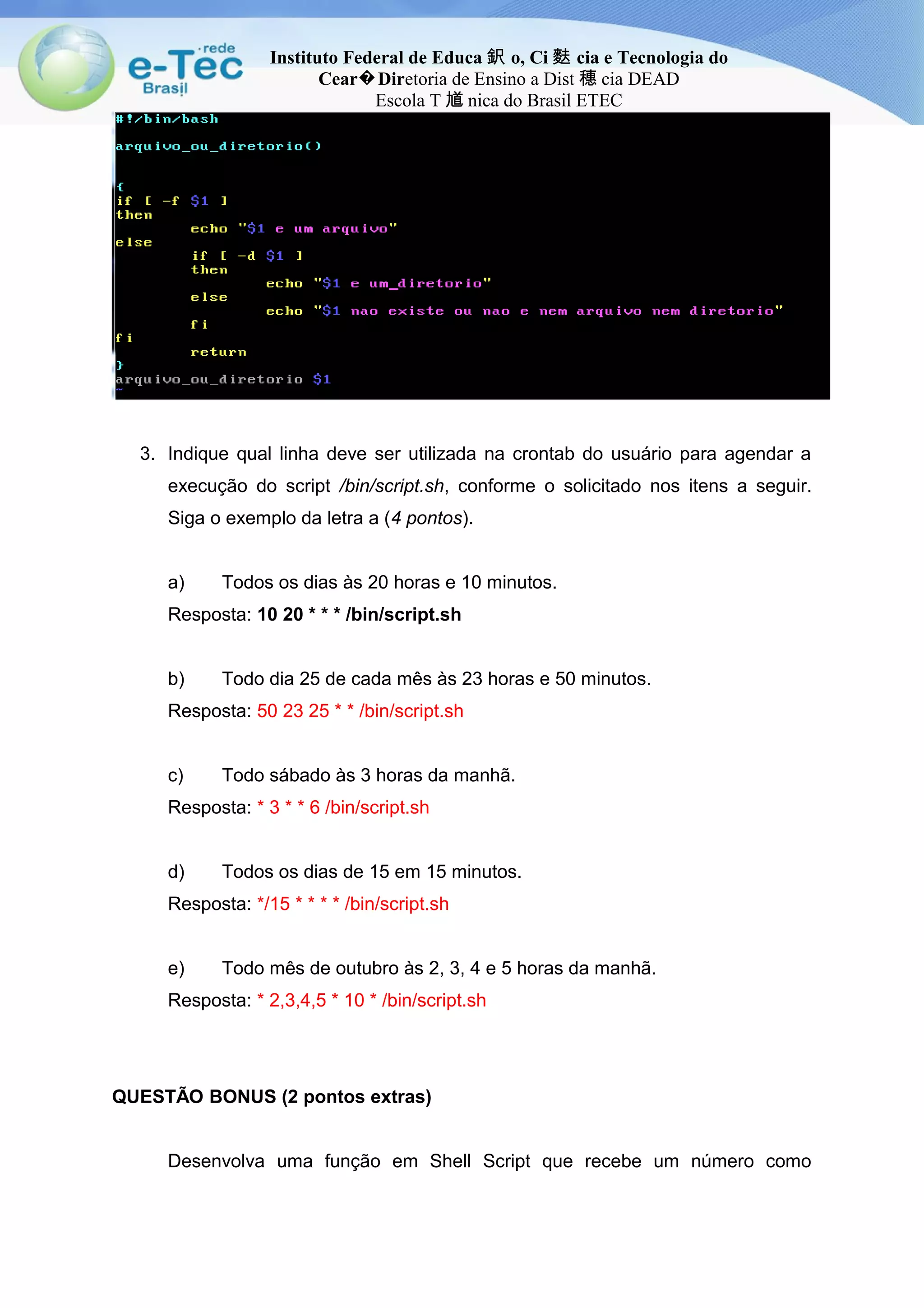 Instituto Federal de Educa 鈬 o, Ci 麩 cia e Tecnologia do
Cear Dir� etoria de Ensino a Dist 穗 cia DEAD
Escola T 馗 nica do Brasil ETEC
3. Indique qual linha deve ser utilizada na crontab do usuário para agendar a
execução do script /bin/script.sh, conforme o solicitado nos itens a seguir.
Siga o exemplo da letra a (4 pontos).
a) Todos os dias às 20 horas e 10 minutos.
Resposta: 10 20 * * * /bin/script.sh
b) Todo dia 25 de cada mês às 23 horas e 50 minutos.
Resposta: 50 23 25 * * /bin/script.sh
c) Todo sábado às 3 horas da manhã.
Resposta: * 3 * * 6 /bin/script.sh
d) Todos os dias de 15 em 15 minutos.
Resposta: */15 * * * * /bin/script.sh
e) Todo mês de outubro às 2, 3, 4 e 5 horas da manhã.
Resposta: * 2,3,4,5 * 10 * /bin/script.sh
QUESTÃO BONUS (2 pontos extras)
Desenvolva uma função em Shell Script que recebe um número como
 