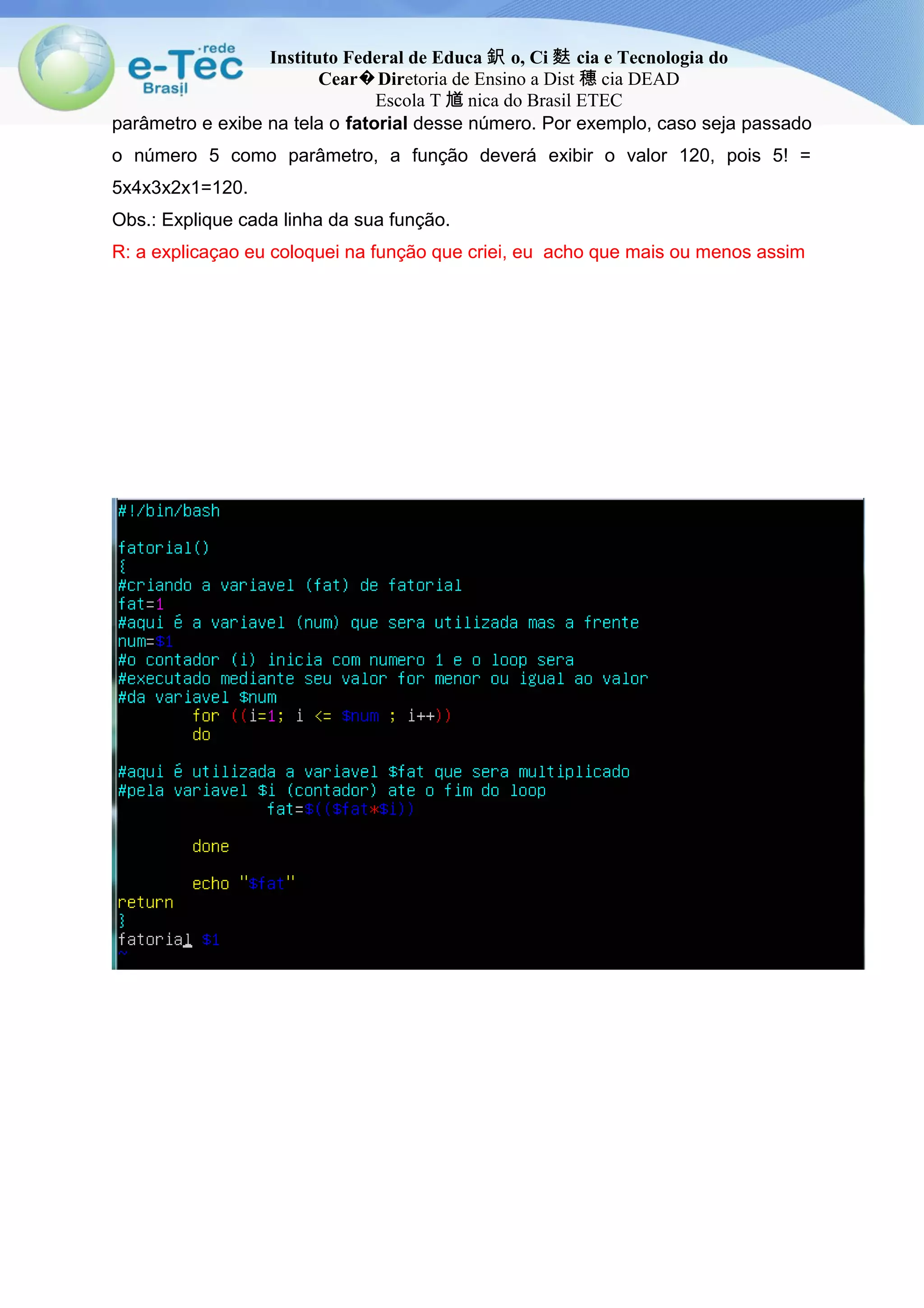 Instituto Federal de Educa 鈬 o, Ci 麩 cia e Tecnologia do
Cear Dir� etoria de Ensino a Dist 穗 cia DEAD
Escola T 馗 nica do Brasil ETEC
parâmetro e exibe na tela o fatorial desse número. Por exemplo, caso seja passado
o número 5 como parâmetro, a função deverá exibir o valor 120, pois 5! =
5x4x3x2x1=120.
Obs.: Explique cada linha da sua função.
R: a explicaçao eu coloquei na função que criei, eu acho que mais ou menos assim
 