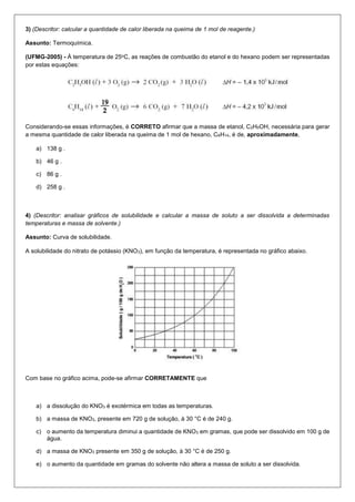 3) (Descritor: calcular a quantidade de calor liberada na queima de 1 mol de reagente.)
Assunto: Termoquímica.
(UFMG-2005) - À temperatura de 25oC, as reações de combustão do etanol e do hexano podem ser representadas
por estas equações:
Considerando-se essas informações, é CORRETO afirmar que a massa de etanol, C2H5OH, necessária para gerar
a mesma quantidade de calor liberada na queima de 1 mol de hexano, C6H14, é de, aproximadamente,
a) 138 g .
b) 46 g .
c) 86 g .
d) 258 g .
4) (Descritor: analisar gráficos de solubilidade e calcular a massa de soluto a ser dissolvida a determinadas
temperaturas e massa de solvente.)
Assunto: Curva de solubilidade.
A solubilidade do nitrato de potássio (KNO3), em função da temperatura, é representada no gráfico abaixo.
Com base no gráfico acima, pode-se afirmar CORRETAMENTE que
a) a dissolução do KNO3 é exotérmica em todas as temperaturas.
b) a massa de KNO3, presente em 720 g de solução, à 30 °C é de 240 g.
c) o aumento da temperatura diminui a quantidade de KNO3 em gramas, que pode ser dissolvido em 100 g de
água.
d) a massa de KNO3 presente em 350 g de solução, à 30 °C é de 250 g.
e) o aumento da quantidade em gramas do solvente não altera a massa de soluto a ser dissolvida.
 