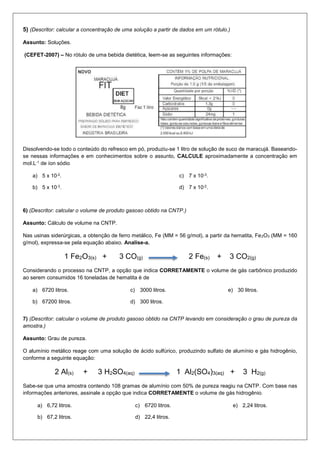 5) (Descritor: calcular a concentração de uma solução a partir de dados em um rótulo.)
Assunto: Soluções.
(CEFET-2007) – No rótulo de uma bebida dietética, leem-se as seguintes informações:
Dissolvendo-se todo o conteúdo do refresco em pó, produziu-se 1 litro de solução de suco de maracujá. Baseando-
se nessas informações e em conhecimentos sobre o assunto, CALCULE aproximadamente a concentração em
mol.L-1 de íon sódio
a) 5 x 10-2.
b) 5 x 10-3.
c) 7 x 10-3.
d) 7 x 10-2.
6) (Descritor: calcular o volume de produto gasoso obtido na CNTP.)
Assunto: Cálculo de volume na CNTP.
Nas usinas siderúrgicas, a obtenção de ferro metálico, Fe (MM = 56 g/mol), a partir da hematita, Fe2O3 (MM = 160
g/mol), expressa-se pela equação abaixo. Analise-a.
1 Fe2O3(s) + 3 CO(g) 2 Fe(s) + 3 CO2(g)
Considerando o processo na CNTP, a opção que indica CORRETAMENTE o volume de gás carbônico produzido
ao serem consumidos 16 toneladas de hematita é de
a) 6720 litros.
b) 67200 litros.
c) 3000 litros.
d) 300 litros.
e) 30 litros.
7) (Descritor: calcular o volume de produto gasoso obtido na CNTP levando em consideração o grau de pureza da
amostra.)
Assunto: Grau de pureza.
O alumínio metálico reage com uma solução de ácido sulfúrico, produzindo sulfato de alumínio e gás hidrogênio,
conforme a seguinte equação:
2 Al(s) + 3 H2SO4(aq) 1 Al2(SO4)3(aq) + 3 H2(g)
Sabe-se que uma amostra contendo 108 gramas de alumínio com 50% de pureza reagiu na CNTP. Com base nas
informações anteriores, assinale a opção que indica CORRETAMENTE o volume de gás hidrogênio.
a) 6,72 litros.
b) 67,2 litros.
c) 6720 litros.
d) 22,4 litros.
e) 2,24 litros.
 