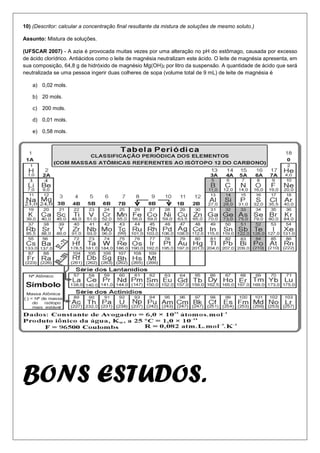 10) (Descritor: calcular a concentração final resultante da mistura de soluções de mesmo soluto.)
Assunto: Mistura de soluções.
(UFSCAR 2007) - A azia é provocada muitas vezes por uma alteração no pH do estômago, causada por excesso
de ácido clorídrico. Antiácidos como o leite de magnésia neutralizam este ácido. O leite de magnésia apresenta, em
sua composição, 64,8 g de hidróxido de magnésio Mg(OH)2 por litro da suspensão. A quantidade de ácido que será
neutralizada se uma pessoa ingerir duas colheres de sopa (volume total de 9 mL) de leite de magnésia é
a) 0,02 mols.
b) 20 mols.
c) 200 mols.
d) 0,01 mols.
e) 0,58 mols.
BONS ESTUDOS.
 