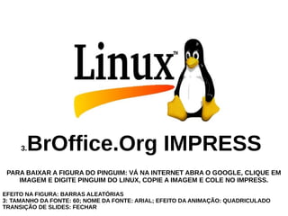 BrOffice.Org IMPRESS

3.

PARA BAIXAR A FIGURA DO PINGUIM: VÁ NA INTERNET ABRA O GOOGLE, CLIQUE EM
IMAGEM E DIGITE PINGUIM DO LINUX, COPIE A IMAGEM E COLE NO IMPRESS.
EFEITO NA FIGURA: BARRAS ALEATÓRIAS
3: TAMANHO DA FONTE: 60; NOME DA FONTE: ARIAL; EFEITO DA ANIMAÇÃO: QUADRICULADO
TRANSIÇÃO DE SLIDES: FECHAR

 