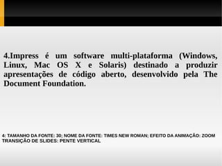 4.Impress é um software multi-plataforma (Windows,
Linux, Mac OS X e Solaris) destinado a produzir
apresentações de código aberto, desenvolvido pela The
Document Foundation.

4: TAMANHO DA FONTE: 30; NOME DA FONTE: TIMES NEW ROMAN; EFEITO DA ANIMAÇÃO: ZOOM

TRANSIÇÃO DE SLIDES: PENTE VERTICAL

 