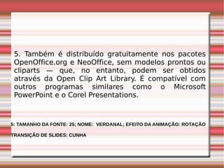 5. Também é distribuído gratuitamente nos pacotes
OpenOffice.org e NeoOffice, sem modelos prontos ou
cliparts — que, no entanto, podem ser obtidos
através da Open Clip Art Library. É compatível com
outros programas similares como o Microsoft
PowerPoint e o Corel Presentations.

5: TAMANHO DA FONTE: 25; NOME: VERDANAL; EFEITO DA ANIMAÇÃO: ROTAÇÃO
TRANSIÇÃO DE SLIDES: CUNHA

 