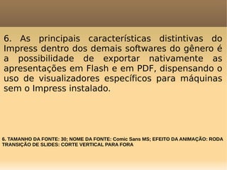 6. As principais características distintivas do
Impress dentro dos demais softwares do gênero é
a possibilidade de exportar nativamente as
apresentações em Flash e em PDF, dispensando o
uso de visualizadores específicos para máquinas
sem o Impress instalado.

6. TAMANHO DA FONTE: 30; NOME DA FONTE: Comic Sans MS; EFEITO DA ANIMAÇÃO: RODA
TRANSIÇÃO DE SLIDES: CORTE VERTICAL PARA FORA

 