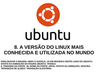 8. A VERSÃO DO LINUX MAIS
CONHECIDA E UTILIZADA NO MUNDO
PARA BAIXAR A IMAGEM: ABRA O GOOGLE, VÁ EM IMAGEM E DIGITE LOGO DO UBUNTU.
EFEITO DA ANIMAÇÃO DA FIGURA UBUNTU: TRANÇA
8. TAMANHO DA FONTE: 40; NOME DA FONTE: ARIAL; EFEITO DA ANIMAÇÃO: DESCIDA
TRANSIÇÃO DE SLIDES: TRANSIÇÃO ALEATÓRIA

 