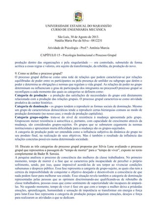 UNIVERSIDADE ESTADUAL DO MARANHÃO
CURSO DE ENGENHARIA MECÂNICA
São Luís, 30 de Agosto de 2013.
Natália Maria Paz da Silva - 0812231
Atividade de Psicologia - Prof.ª: Antônia Marcia
CAPÍTULO 15 - Psicologia Institucional e Processo Grupal
produção dentro das organizações e pela singularidade — ora controlado, submetido de forma
acrítica a essas regras e valores, ora sujeito da transformação, da rebeldia, da produção do novo.
9. Como se define o processo grupal?
O processo grupal define-se como uma rede de relações que podem caracterizar-se por relações
equilibradas de poder entre os participantes ou pela presença de umlíder ou subgrupo que detém o
poder e determina as obrigações e normas que regulam a vida grupal. As relações de poder no grupo
determinam ou influenciam o grau de participação dos integrantes no processoO processo grupal se
reconfigura a cada momento das quais as categorias se definem como:
Categoria de produção - a produção das satisfações de necessidades do grupo está diretamente
relacionada com a produção das relações grupais. O processo grupal caracteriza-se como atividade
produtiva de caráter histórico.
Categoria de dominação - os grupos tendem a reproduzir as formas sociais de dominação. Mesmo
um grupo de características democráticas tende a reproduzir certas hierarquias comuns ao modo de
produção dominante (no nosso caso, o modo de produção capitalista).
Categoria grupo-sujeito- trata-se do nível de resistência à mudança apresentada pelo grupo.
Gruposcom menor resistência à autocrítica e, portanto, com capacidade de crescimento através da
mudança, são considerados grupos-sujeitos. Os grupos que se submetem cegamente às normas
institucionais e apresentam muita dificuldade para a mudança são os grupos-sujeitados.
A categoria de produção pode ser entendida como a influência subjetiva da dinâmica do grupo no
seu produto final, na realização de seus objetivos. Mas é também o resultado da influência das
relações concretas possíveis numa determinada sociedade.
10. Discuta as três categorias do processo grupal propostas por Silvia Lane avaliando o processo
grupal que representou a passagem do “tempo de morrer” para o “tempo de viver”, exposto no texto
complementar de Bader B. Sawaia.
A pesquisa analisou o processo de consciência das mulheres da classe trabalhadora. No primeiro
momento, tempo de morrer é a fase que se caracteriza pela incapacidade de perceber o próprio
sofrimento, sendo, por isso, quase impossível acordá-las de seu torpor ao vivenciar condições
subumanas e desprezo público. Essa fase representa a categoria de grupo-sujeito, as quais elas tem a
certeza da impossibilidade de conquistar o objetivo desejado e desenvolvem a consciência de que
nada podem fazer para melhorar seu estado. Essa situação revela também a categoria de dominação
representadas pelas pessoas que as oprimem discriminando-ase qualificando-as de rebotalho da
classe trabalhadora, pessoas essas que como sentimento de superioridade são incapazes de amparálas. No segundo momento, tempo de viver é fase em que com o tempo a mulher deixa a prisãodas
emoções, aprendizagem, humanidade e sensação de impotência se transformar em energia e força
para lutar.Essa fase representa a categoria de produção porque adquiram emoções, desejos e força
para realizarem as atividades a que se dedicam.

 