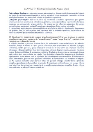 CAPÍTULO 15 - Psicologia Institucional e Processo Grupal
Categoria de dominação - os grupos tendem a reproduzir as formas sociais de dominação. Mesmo
um grupo de características democráticas tende a reproduzir certas hierarquias comuns ao modo de
produção dominante (no nosso caso, o modo de produção capitalista).
Categoria grupo-sujeito- trata-se do nível de resistência à mudança apresentada pelo grupo.
Gruposcom menor resistência à autocrítica e, portanto, com capacidade de crescimento através da
mudança, são considerados grupos-sujeitos. Os grupos que se submetem cegamente às normas
institucionais e apresentam muita dificuldade para a mudança são os grupos- sujeitados.
A categoria de produção pode ser entendida como a influência subjetiva da dinâmica do grupo no
seu produto final, na realização de seus objetivos. Mas é também o resultado da influência das
relações concretas possíveis numa determinada sociedade.
10. Discuta as três categorias do processo grupal propostas por Silvia Lane avaliando o processo
grupal que representou a passagem do “tempo de morrer” para o “tempo de viver”, exposto no texto
complementar de Bader B. Sawaia.
A pesquisa analisou o processo de consciência das mulheres da classe trabalhadora. No primeiro
momento, tempo de morrer é a fase que se caracteriza pela incapacidade de perceber o próprio
sofrimento, sendo, por isso, quase impossível acordá-las de seu torpor ao vivenciar condições
subumanas e desprezo público. Essa fase representa a categoria de grupo-sujeito, as quais elas tem a
certeza da impossibilidade de conquistar o objetivo desejado e desenvolvem a consciência de que
nada podem fazer para melhorar seu estado. Essa situação revela também a categoria de dominação
representadas pelas pessoas que as oprimem discriminando-ase qualificando-as de rebotalho da
classe trabalhadora, pessoas essas que como sentimento de superioridade são incapazes de amparálas. No segundo momento, tempo de viver é fase em que com o tempo a mulher deixa a prisãodas
emoções, aprendizagem, humanidade e sensação de impotência se transformar em energia e força
para lutar.Essa fase representa a categoria de produção porque adquiram emoções, desejos e força
para realizarem as atividades a que se dedicam.

 