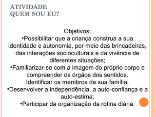 ATIVIDADE QUEM SOU EU? Objetivos: Possibilitar que a criança construa a sua identidade e autonomia, por meio das brincadeiras, das interações socioculturais e da vivência de diferentes situações; Familiarizar-se com a imagem do próprio corpo e compreender os órgãos dos sentidos. Identificar os membros de sua família; Desenvolver a independência, a auto-confiança e a auto-estima; Participar da organização da rotina diária. 