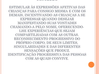 CONTEÚDO ESTIMULAR ÀS EXPRESSÕES AFETIVAS DAS CRIANÇAS PARA CONSIGO MESMA E COM OS DEMAIS, INCENTIVANDO AS CRIANÇAS A SE EXPRESSAR QUANDO DESEJAR MANIFESTANDO SUAS VONTADES CHAMANDO-A PELO NOME, OFERECENDO-LHE EXPERIÊNCIAS QUE SEJAM COMPARTILHADAS COM AS OUTRAS. RECONHECIMENTO PROGRESSIVO DO PRÓPRIO CORPO, DE SEUS LIMITES, SINGULARIDADES E DAS DIFERENTES SENSAÇÕES QUE PRODUZ. IDENTIFICAÇÃO PROGRESSIVA DAS PESSOAS COM AS QUAIS CONVIVE . 