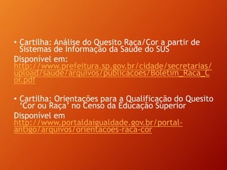• Cartilha: Análise do Quesito Raça/Cor a partir de
Sistemas de Informação da Saúde do SUS
Disponível em:
http://www.prefeitura.sp.gov.br/cidade/secretarias/
upload/saude/arquivos/publicacoes/Boletim_Raca_C
or.pdf
• Cartilha: Orientações para a Qualificação do Quesito
‘Cor ou Raça’ no Censo da Educação Superior
Disponível em
http://www.portaldaigualdade.gov.br/portal-
antigo/arquivos/orientacoes-raca-cor
 