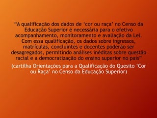 “A qualificação dos dados de ‘cor ou raça’ no Censo da
Educação Superior é necessária para o efetivo
acompanhamento, monitoramento e avaliação da Lei.
Com essa qualificação, os dados sobre ingressos,
matrículas, concluintes e docentes poderão ser
desagregados, permitindo análises inéditas sobre questão
racial e a democratização do ensino superior no país”
(cartilha Orientações para a Qualificação do Quesito ‘Cor
ou Raça’ no Censo da Educação Superior)
 
