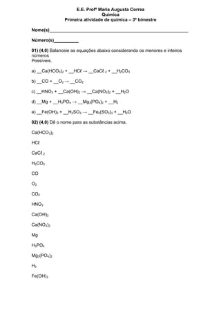 E.E. Profª Maria Augusta Correa
                                 Química
                Primeira atividade de química – 3º bimestre

Nome(s)________________________________________________________

Número(s)__________

01) (4,0) Balanceie as equações abaixo considerando os menores e inteiros
números
Possíveis.

a) __Ca(HCO3)2 + __HCℓ → __CaCℓ 2 + __H2CO3

b) __CO + __O2 → __CO2

c) __HNO3 + __Ca(OH)2 → __Ca(NO3)2 + __H2O

d) __Mg + __H3PO4 → __Mg3(PO4)2 + __H2

e) __Fe(OH)3 + __H2SO3 → __Fe2(SO3)3 + __H2O

02) (4,0) Dê o nome para as substâncias acima.

Ca(HCO3)2

HCℓ

CaCℓ 2

H2CO3

CO

O2

CO2

HNO3

Ca(OH)2

Ca(NO3)2

Mg

H3PO4

Mg3(PO4)2

H2

Fe(OH)3
 