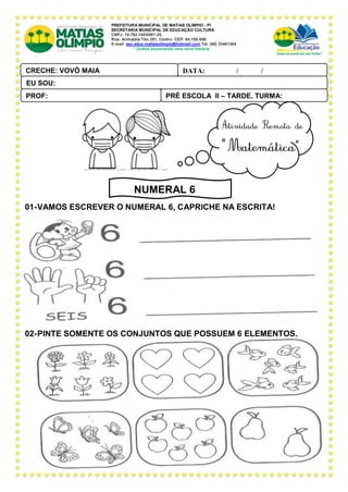 PREFEITURA MUNICIPAL DE MATIAS OLÍMPIO - PI
SECRETARIA MUNICIPAL DE EDUCAÇÃO CULTURA
CNPJ: 10.792.7480001-28,
Rua: Arimatéia Tito 291, Centro CEP: 64.150-000.
E-mail: sec.educ.matiasolimpio@hotmail.com.Tel. (86) 33401304
“ Juntos escrevendo uma nova história
01-VAMOS ESCREVER O NUMERAL 6, CAPRICHE NA ESCRITA!
02-PINTE SOMENTE OS CONJUNTOS QUE POSSUEM 6 ELEMENTOS.
PRÉ ESCOLA II – TARDE, TURMA:
PROF:
DATA: ____ _ /____ _ /_____
CRECHE: VOVÓ MAIA
PAL ANTONIO FERREIRA
EU SOU:
NUMERAL 6
 