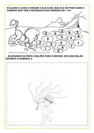 05-AJUDE O LEÃO A CHEGAR A SUA CASA, MAS ELE SÓ PODE USAR O
CAMINHO QUE TEM A SEQUENCIA DOS NÚMEROS DE 1 A 6.
0
06 DESENHE OU PINTE 6 BALÕES PARA O MENINO. EM CADA BALÃO
ESCREVA O NUMERAL 6.
 