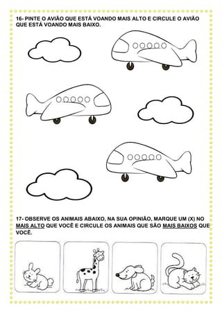 16- PINTE O AVIÃO QUE ESTÁ VOANDO MAIS ALTO E CIRCULE O AVIÃO
QUE ESTÁ VOANDO MAIS BAIXO.
17- OBSERVE OS ANIMAIS ABAIXO, NA SUA OPINIÃO, MARQUE UM (X) NO
MAIS ALTO QUE VOCÊ E CIRCULE OS ANIMAIS QUE SÃO MAIS BAIXOS QUE
VOCÊ.
 