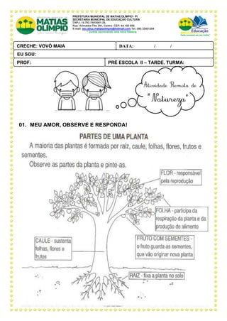 PREFEITURA MUNICIPAL DE MATIAS OLÍMPIO - PI
SECRETARIA MUNICIPAL DE EDUCAÇÃO CULTURA
CNPJ: 10.792.7480001-28,
Rua: Arimatéia Tito 291, Centro CEP: 64.150-000.
E-mail: sec.educ.matiasolimpio@hotmail.com.Tel. (86) 33401304
“ Juntos escrevendo uma nova história
01. MEU AMOR, OBSERVE E RESPONDA!
PRÉ ESCOLA II – TARDE, TURMA:
PROF:
DATA: ____ _ /____ _ /_____
CRECHE: VOVÓ MAIA
PAL ANTONIO FERREIRA
EU SOU:
 