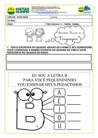PREFEITURA MUNICIPAL DE MATIAS OLÍMPIO - PI
SECRETARIA MUNICIPAL DE EDUCAÇÃO CULTURA
CNPJ: 10.792.7480001-28,
Rua: Arimatéia Tito 291, Centro CEP: 64.150-000.
E-mail: sec.educ.matiasolimpio@hotmail.com.Tel. (86) 33401304
“ Juntos escrevendo uma nova história
1. TENTE ESCREVER NO QUADRO ABAIXO SEU NOME E SEU SOBRENOME.
VOCÊ CONSEGUE! A MAMÃE ESCREVE NO QUADRO DE CIMA E VOCÊ
REESCREVE NO QUADRO DE BAIXO.
EU SOU A LETRA B
PARA VOCÊ PEQUENININHO
VOU ENSINAR MEUS PEDACINHOS
PRÉ ESCOLA II – TARDE, TURMA:
PROF:
DATA: ____ _ /____ _ /_____
CRECHE: VOVÓ MAIA
PAL ANTONIO FERREIRA
EU SOU:
 