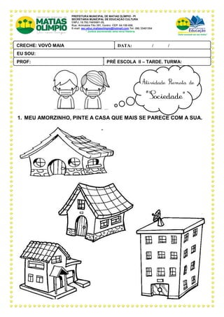 PREFEITURA MUNICIPAL DE MATIAS OLÍMPIO - PI
SECRETARIA MUNICIPAL DE EDUCAÇÃO CULTURA
CNPJ: 10.792.7480001-28,
Rua: Arimatéia Tito 291, Centro CEP: 64.150-000.
E-mail: sec.educ.matiasolimpio@hotmail.com.Tel. (86) 33401304
“ Juntos escrevendo uma nova história
1. MEU AMORZINHO, PINTE A CASA QUE MAIS SE PARECE COM A SUA.
PRÉ ESCOLA II – TARDE, TURMA:
PROF:
DATA: ____ _ /____ _ /_____
CRECHE: VOVÓ MAIA
PAL ANTONIO FERREIRA
EU SOU:
 